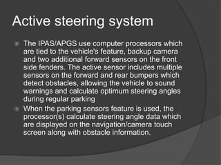 Active steering system
 The IPAS/APGS use computer processors which
are tied to the vehicle's feature, backup camera
and two additional forward sensors on the front
side fenders. The active sensor includes multiple
sensors on the forward and rear bumpers which
detect obstacles, allowing the vehicle to sound
warnings and calculate optimum steering angles
during regular parking
 When the parking sensors feature is used, the
processor(s) calculate steering angle data which
are displayed on the navigation/camera touch
screen along with obstacle information.
 