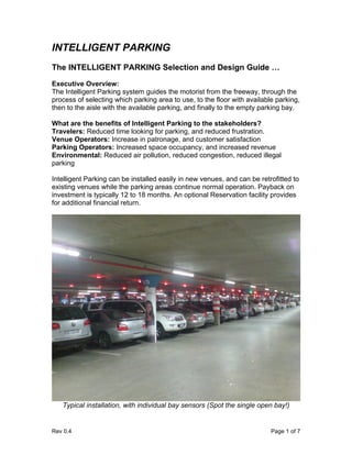 INTELLIGENT PARKING
The INTELLIGENT PARKING Selection and Design Guide …
Executive Overview:
The Intelligent Parking system guides the motorist from the freeway, through the
process of selecting which parking area to use, to the floor with available parking,
then to the aisle with the available parking, and finally to the empty parking bay.

What are the benefits of Intelligent Parking to the stakeholders?
Travelers: Reduced time looking for parking, and reduced frustration.
Venue Operators: Increase in patronage, and customer satisfaction
Parking Operators: Increased space occupancy, and increased revenue
Environmental: Reduced air pollution, reduced congestion, reduced illegal
parking

Intelligent Parking can be installed easily in new venues, and can be retrofitted to
existing venues while the parking areas continue normal operation. Payback on
investment is typically 12 to 18 months. An optional Reservation facility provides
for additional financial return.




   Typical installation, with individual bay sensors (Spot the single open bay!)


Rev 0.4                                                                   Page 1 of 7
 