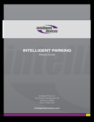 INTELLIGENT PARKING
The INTELLIGENT PARKING Selection and Design Guide …
Executive Overview:
The Intelligent Parking system guides the motorist from the freeway, through the
process of selecting which parking area to use, to the floor with available parking,
then to the aisle with the available parking, and finally to the empty parking bay.

What are the benefits of Intelligent Parking to the stakeholders?
Travelers: Reduced time looking for parking, and reduced frustration.
Venue Operators: Increase in patronage, and customer satisfaction
Parking Operators: Increased space occupancy, and increased revenue
Environmental: Reduced air pollution, reduced congestion, reduced illegal
parking

Intelligent Parking can be installed easily in new venues, and can be retrofitted to
existing venues while the parking areas continue normal operation. Payback on
investment is typically 12 to 18 months. An optional Reservation facility provides
for additional financial return.




   Typical installation, with individual bay sensors (Spot the single open bay!)


Rev 0.4                                                                   Page 1 of 7
 