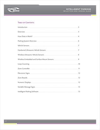 Introduction to Intelligent Parking
The Intelligent Parking System is ideal to be installed in a wide range of parking
facilities. While these facilities vary widely, it is possible to engineer, supply and
commission a tailored Intelligent Parking System by making a few decisions, and
then selecting the appropriate components from the enclosed lists, and in this
way have a “kit” of components and drawings that a competent electrician and IT
installer will be able to install without difficulty.
                                                   Client Computers


                                                                                                 Exterior Parking Guidance
                                                                                                  Variable Message Signs




               Optional
            Communications
                Server
                                     Intelligent
                                      parking
                                     database
                                       server




                                                             Ethernet Network Backbone (NTCIP)



            Optional Web
               Server

              Optional                                                                                                                       Wireless devices
             Resevation                                                                                              Data Concentrator
              System




                                                                                                                             Zone Signs

                                                               Interior Parking Guidance
                                                                Variable Message Signs


                    World Wide Web




                                 Mobile Phone                                                          Typical Zone with                   Incident Management
   Laptop
                                   or PDA                                                                Sensors and                      Variable Message Signs
                                                                                                          indicators




                          Typical System Architecture, with individual bay sensors

The decisions to be made prior to implementation include…
   1) Source of parking data
   2) Data Concentrators
   3) Signs
   4) Central Computer system
   5) Advanced features




Rev 0.4                                                                                                                      Page 2 of 7
 