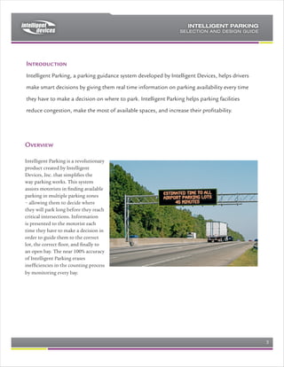 Source of Parking Data
Intelligent Parking can source parking data from one or more of the following
sources of data
    a) Indoor ultrasonic sensor, with LED indicators. These sensors are suitable
        for indoor use, where there is a roof over the parking bay. These sensors
        combine high reliability of detection, as well as LED indicators
        (Red/Green/Blue/Amber) to indicate the status of the bay.
    b) In/Out loop counter. These loop sensors provide the capability to count
        vehicles entering or exiting a parking zone, which enables parking
        availability to be shown on electronic signs.
    c) Interface with cash management systems. A number of the Cash
        Management systems provide an interface for retrieving the number of
        available bays, based on the cash management system ingress/egress
        counts. Intelligent Parking can retrieve these counts, aggregate them
        appropriately, and display the resulting information.
    d) Outdoor individual bay count sensor (under development). For the ultimate
        in reliability, coming soon from Intelligent Parking is the wireless individual
        bay count sensor.




          Sensor, showing installation and indicator LED’s in all directions

Data Concentrators
The appropriate selection of the position and quantity of the Intelligent Parking
Data Concentrators is a key part of designing a successful system. Data
Concentrators should be positioned as follows:
   a) One data concentrator for a maximum of 72 individual sensors. Each data
      concentrator should be responsible for a “zone” of parking bays.
   b) Each data concentrator can drive a “zone board” electronic sign. The zone
      board directs traffic down a particular aisle to a parking zone. (see details
      under signs).
   c) Each data concentrator can monitor up to 8 loops for ingress/egress, for
      loop data source.
   d) Data Concentrators can be provided complete with power supplies and
      enclosures, ready for installation, or as bare printed circuit assemblies,
      with software, ready to be mounted in a cabinet.


Rev 0.4                                                                     Page 3 of 7
 