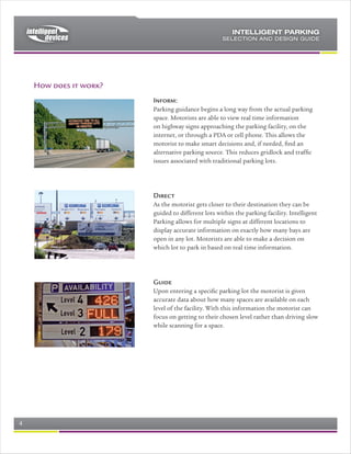 e) Data Concentrators provide an NTCIP standard interface to the central
      system, for the Zone Display Board as well as for the parking information.




  Typical Data Concentrator enclosure           Close up of Data Concentrator, with
                                                Power Supply, Terminals, and Data
                                                            Connection

Signs
Any size and type of NTCIP sign is supported by Intelligent Parking. This
includes large electronic signs, suitable for Incident Management, through to
small electronic parking guidance signs. Signs should be selected based on:

   a) Character height (1/500 of the viewing distance will suit in most instances)
   b) Number of characters.

The most economical signs are combination fixed signs, with electronic four-
character elements, as shown in the attached photographs. The optimal sign
selection will guide the driver from the freeway, though which parking lot to
select, then which floor to select, then which aisle to select, and finally to the
open bay.




Rev 0.4                                                                     Page 4 of 7
 