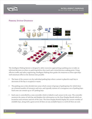 Typically, the Intelligent Parking kit will be provided with the electronic message
elements, to make up the required signs, which can be mounted in the fixed
signage by a local sign supplier. Alternatively, local supply of NTCIP signs can be
arranged to interface with Intelligent Parking.

Central Computer System
The Central Control System at the heart of Intelligent Parking can range in
complexity between:
   a) a simple, single server system where the system aggregates the parking
      data, and displays the appropriate messages on the signs.
   b) a more complex client-server system, incorporating elements of traffic
      management such as incident management, response plans, traveler
      information, and WEB interfaces.

The Intelligent Parking software is part of the Intelligent Control suite of traffic
applications, which covers the broadest range of traffic and parking applications.
Appropriate site licenses are issues, and the software configured appropriately,
to provide a broad range of functionality over and above the basic parking
engine.

Reports are a key part of Intelligent Parking, and a range of standard real-time,
status, and historical reports are available. Custom reports are added at
commissioning, to suit the user needs.

For further detail, see the Intelligent Parking specification and User Guide.

Advanced Features
A range of optional and advanced features are available with Intelligent Parking,
including:
    a) Intelligent Reservation: A WEB based reservation system, which allows a
       premium to be levied for a guaranteed reservation (Johannesburg Phase
       3 – details to follow)
    b) Installation under occupation: A set of gantries, and method statement,
       was developed to allow the installation of Intelligent Parking to take place
       while the car park was in use. The experience gained in this approach is
       available if required.
    c) Intelligent Control, Intelligent Incident and Intelligent Maintenance are
       companion applications to Intelligent Parking, and are designed to operate
       as a suite of applications if Advanced Traffic Management is required..

Example kit of materials
A typical set of materials and services that will make up Intelligent Parking for,
say, a 10,000 bay multi-story parking garage will be as follows:




Rev 0.4                                                                    Page 6 of 7
 