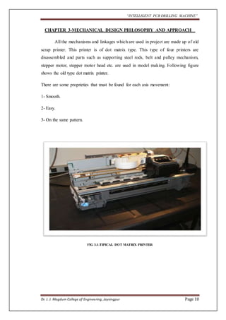 “INTELLIGENT PCB DRILLING MACHINE” 
CHAPTER 3-MECHANICAL DESIGN PHILOSOPHY AND APPROACH 
All the mechanisms and linkages which are used in project are made up of old 
scrap printer. This printer is of dot matrix type. This type of four printers are 
disassembled and parts such as supporting steel rods, belt and pulley mechanism, 
stepper motor, stepper motor head etc. are used in model making. Following figure 
shows the old type dot matrix printer. 
There are some proprieties that must be found for each axis movement: 
1- Smooth. 
2- Easy. 
3- On the same pattern. 
FIG 3.1:TIPICAL DOT MATRIX PRINTER 
Dr. J. J. Magdum College of Engineering, Jaysingpur Page 10 
 