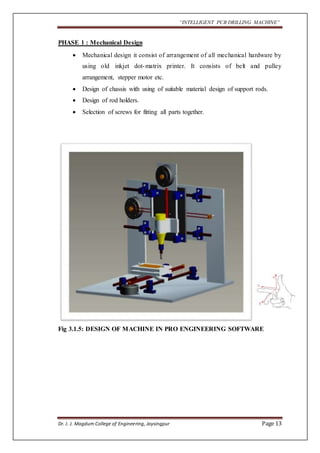 “INTELLIGENT PCB DRILLING MACHINE” 
PHASE 1 : Mechanical Design 
 Mechanical design it consist of arrangement of all mechanical hardware by 
using old inkjet dot-matrix printer. It consists of belt and pulley 
arrangement, stepper motor etc. 
 Design of chassis with using of suitable material design of support rods. 
 Design of rod holders. 
 Selection of screws for fitting all parts together. 
Fig 3.1.5: DESIGN OF MACHINE IN PRO ENGINEERING SOFTWARE 
Dr. J. J. Magdum College of Engineering, Jaysingpur Page 13 
 