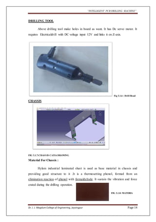 “INTELLIGENT PCB DRILLING MACHINE” 
DRILLING TOOL 
Above drilling tool make holes in board as want. It has Dc servo motor. It 
requires Electricaldrill with DC voltage input 12V and links it on Z-axis. 
Fig 3.1.6 : Drill Head 
CHASSIS 
FIG 3.1.7:CHASSIS CATIA DRAWING 
Material For Chassis : 
Hylam industrial laminated sheet is used as base material in chassis and 
providing good structure to it .It is a thermosetting phenol, formed from an 
elimination reaction of phenol with formaldehyde. It sustain the vibration and force 
crated during the drilling operation. 
FIG 3.1.8: MATERIA 
Dr. J. J. Magdum College of Engineering, Jaysingpur Page 14 
 