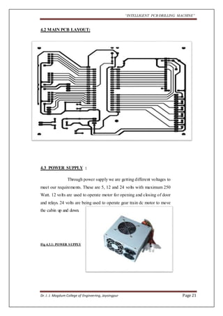 “INTELLIGENT PCB DRILLING MACHINE” 
4.2 MAIN PCB LAYOUT: 
4.3 POWER SUPPLY : 
Through power supply we are getting different voltages to 
meet our requirements. These are 5, 12 and 24 volts with maximum 250 
Watt. 12 volts are used to operate motor for opening and closing of door 
and relays. 24 volts are being used to operate gear train dc motor to move 
the cabin up and down. 
Fig 4.3.1: POWER SUPPLY 
Dr. J. J. Magdum College of Engineering, Jaysingpur Page 21 
 