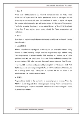 “INTELLIGENT PCB DRILLING MACHINE” 
 Port 3: 
Port 3 is an 8-bit bi-directional I/O port with internal minimize. The Port 3 output 
buffers can sink/source four TTL inputs. When 1s are written to Port 3 pins they are 
pulled high by the internal minimize and can be used as inputs. As inputs, Port 3 pins 
that are externally being pulled low will source current (IIL) because of the minimize. 
Port 3 also serves the functions of various special features of the AT89C51 as listed 
below: Port 3 also receives some control signals for Flash programming and 
verification. 
 RST: 
Reset input. A high on this pin for two machine cycles while the oscillator is running 
resets the device. 
 ALE/PROG: 
Address Latch Enable output pulse for latching the low byte of the address during 
accesses to external memory. This pin is also the program pulse input (PROG) during 
Flash programming. In normal operation ALE is emitted at a constant rate of 1/6the 
oscillator frequency, and may be used for external timing or clocking purposes. Note, 
however, that one ALE pulse is skipped during each access to external Data Memory. 
If desired, ALE operation can be disabled by setting bit 0 of SFR location 8EH. With 
the bit set, ALE is active only during a MOVX or MOVC instruction. Otherwise, the 
pin is weakly pulled high. Setting the ALE-disable bit has no effect if the 
microcontroller is in external execution mode. 
 PSEN: 
Program Store Enable is the read strobe to external program memory. When the 
AT89C51 is executing code from external program memory, PSEN is activated twice 
each machine cycle, except that two PSEN activations are skipped during each access 
to external data memory. 
Dr. J. J. Magdum College of Engineering, Jaysingpur Page 30 
 