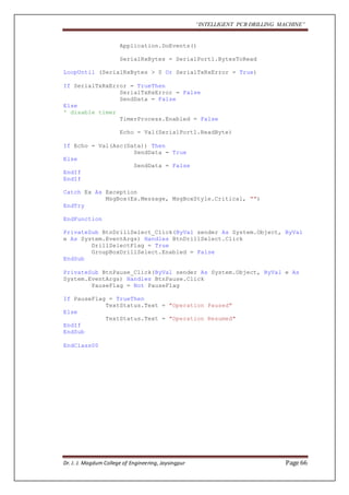 “INTELLIGENT PCB DRILLING MACHINE” 
Application.DoEvents() 
SerialRxBytes = SerialPort1.BytesToRead 
LoopUntil (SerialRxBytes > 0 Or SerialTxRxError = True) 
If SerialTxRxError = TrueThen 
SerialTxRxError = False 
SendData = False 
Else 
' disable timer 
TimerProcess.Enabled = False 
Echo = Val(SerialPort1.ReadByte) 
If Echo = Val(Asc(Data)) Then 
SendData = True 
Else 
SendData = False 
EndIf 
EndIf 
Catch Ex As Exception 
MsgBox(Ex.Message, MsgBoxStyle.Critical, "") 
EndTry 
EndFunction 
PrivateSub BtnDrillSelect_Click(ByVal sender As System.Object, ByVal 
e As System.EventArgs) Handles BtnDrillSelect.Click 
DrillSelectFlag = True 
GroupBoxDrillSelect.Enabled = False 
EndSub 
PrivateSub BtnPause_Click(ByVal sender As System.Object, ByVal e As 
System.EventArgs) Handles BtnPause.Click 
PauseFlag = Not PauseFlag 
If PauseFlag = TrueThen 
TextStatus.Text = "Operation Paused" 
Else 
TextStatus.Text = "Operation Resumed" 
EndIf 
EndSub 
EndClass00 
Dr. J. J. Magdum College of Engineering, Jaysingpur Page 66 
 