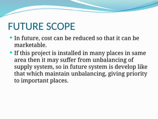 FUTURE SCOPE
 In future, cost can be reduced so that it can be
marketable.
 If this project is installed in many places in same
area then it may suffer from unbalancing of
supply system, so in future system is develop like
that which maintain unbalancing, giving priority
to important places.
 