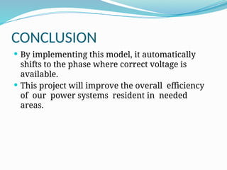 CONCLUSION
 By implementing this model, it automatically
shifts to the phase where correct voltage is
available.
 This project will improve the overall efficiency
of our power systems resident in needed
areas.
 
