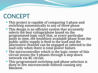 CONCEPT
 This project is capable of comparing 3 phase and
switching automatically to any of three phase
 This design is an efficient system that accurately
selects the best voltage/phase based on the
programmed logic such that, at every particular
point in time, the healthiest available phase from the
public utility supply is feed to the load and the
alternative channel can be engaged or selected to the
load only when there is total power failure.
 The microcontroller which is the logic center of this
circuit senses the 3 phases through a step down
network via RC circuit.
 This programmed switching and phase selection is
done in few microseconds without causing any
blackout.
 