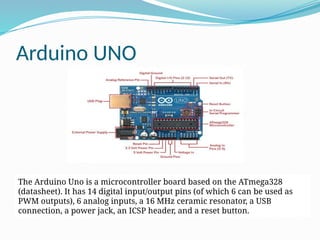 Arduino UNO
The Arduino Uno is a microcontroller board based on the ATmega328
(datasheet). It has 14 digital input/output pins (of which 6 can be used as
PWM outputs), 6 analog inputs, a 16 MHz ceramic resonator, a USB
connection, a power jack, an ICSP header, and a reset button.
 