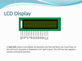LCD Display
A 16x2 LCD means it can display 16 characters per line and there are 2 such lines. In
this LCD each character is displayed in 5x7 pixel matrix. This LCD has two registers,
namely, Command and Data.
 