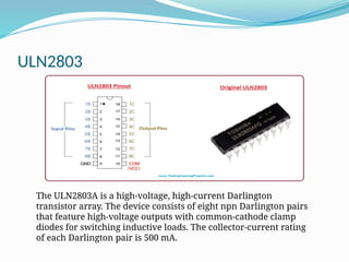 ULN2803
The ULN2803A is a high-voltage, high-current Darlington
transistor array. The device consists of eight npn Darlington pairs
that feature high-voltage outputs with common-cathode clamp
diodes for switching inductive loads. The collector-current rating
of each Darlington pair is 500 mA.
 