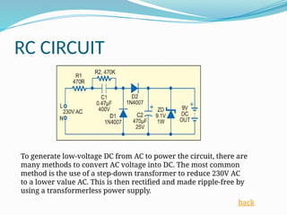 RC CIRCUIT
To generate low-voltage DC from AC to power the circuit, there are
many methods to convert AC voltage into DC. The most common
method is the use of a step-down transformer to reduce 230V AC
to a lower value AC. This is then rectified and made ripple-free by
using a transformerless power supply.
back
 