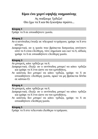 Είμαι ένα χαρτί υψηλής νοημοσύνης
Ας παίξουμε Τρίλιζα!
Θα έχω τα Χ και θα ξεκινήσω πρώτο...
Κίνηση 1
Γράψε το Χ σε οποιαδήποτε γωνία.
Κίνηση 2
Αν ο αντίπαλος έπαιξε σε πλευρικό τετράγωνο, γράψε το Χ στο
κέντρο.
Διαφορετικά, αν η γωνία που βρίσκεται διαγωνίως απέναντι
από το Χ είναι ελεύθερη, τότε σημείωσε και εκεί το Χ, αλλιώς
γράψε το Χ σε οποιαδήποτε ελεύθερη γωνία.
Κίνηση 3
Αν μπορείς, κάνε τρίλιζα με τα Χ.
Διαφορετικά, έλεγξε αν ο αντίπαλος μπορεί να κάνει τρίλιζα
και γράψε το Χ έτσι ώστε να τον εμποδίσεις.
Αν κανένας δεν μπορεί να κάνει τρίλιζα, γράψε το Χ σε
οποιαδήποτε ελεύθερη γωνία, αρκεί να μη βρίσκεται δίπλα
σε κάποιο Ο.
Κίνηση 4
Αν μπορείς, κάνε τρίλιζα με τα Χ.
Διαφορετικά, έλεγξε αν ο αντίπαλος μπορεί να κάνει τρίλιζα
και γράψε το Χ έτσι ώστε να τον εμποδίσεις.
Αν κανένας δεν μπορεί να κάνει τρίλιζα, γράψε το Χ σε
οποιαδήποτε ελεύθερη γωνία.
Κίνηση 5
Γράψε το Χ στο τελευταίο ελεύθερο τετράγωνο.

 