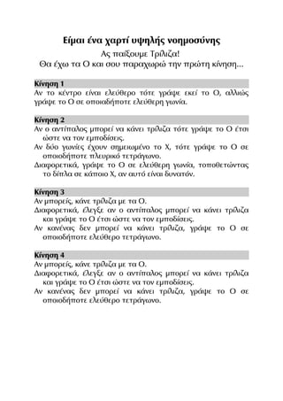Είμαι ένα χαρτί υψηλής νοημοσύνης
Ας παίξουμε Τρίλιζα!
Θα έχω τα Ο και σου παραχωρώ την πρώτη κίνηση...
Κίνηση 1
Αν το κέντρο είναι ελεύθερο τότε γράψε εκεί το Ο, αλλιώς
γράψε το Ο σε οποιαδήποτε ελεύθερη γωνία.
Κίνηση 2
Αν ο αντίπαλος μπορεί να κάνει τρίλιζα τότε γράψε το Ο έτσι
ώστε να τον εμποδίσεις.
Αν δύο γωνίες έχουν σημειωμένο το Χ, τότε γράψε το Ο σε
οποιοδήποτε πλευρικό τετράγωνο.
Διαφορετικά, γράψε το Ο σε ελεύθερη γωνία, τοποθετώντας
το δίπλα σε κάποιο Χ, αν αυτό είναι δυνατόν.
Κίνηση 3
Αν μπορείς, κάνε τρίλιζα με τα Ο.
Διαφορετικά, έλεγξε αν ο αντίπαλος μπορεί να κάνει τρίλιζα
και γράψε το Ο έτσι ώστε να τον εμποδίσεις.
Αν κανένας δεν μπορεί να κάνει τρίλιζα, γράψε το Ο σε
οποιοδήποτε ελεύθερο τετράγωνο.
Κίνηση 4
Αν μπορείς, κάνε τρίλιζα με τα Ο.
Διαφορετικά, έλεγξε αν ο αντίπαλος μπορεί να κάνει τρίλιζα
και γράψε το Ο έτσι ώστε να τον εμποδίσεις.
Αν κανένας δεν μπορεί να κάνει τρίλιζα, γράψε το Ο σε
οποιοδήποτε ελεύθερο τετράγωνο.

 
