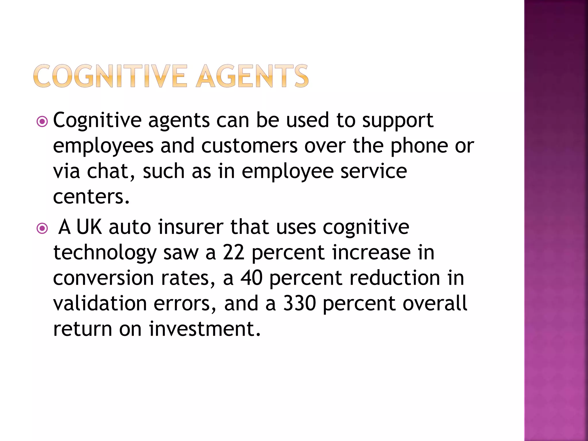  Cognitive agents can be used to support
employees and customers over the phone or
via chat, such as in employee service
centers.
 A UK auto insurer that uses cognitive
technology saw a 22 percent increase in
conversion rates, a 40 percent reduction in
validation errors, and a 330 percent overall
return on investment.
 