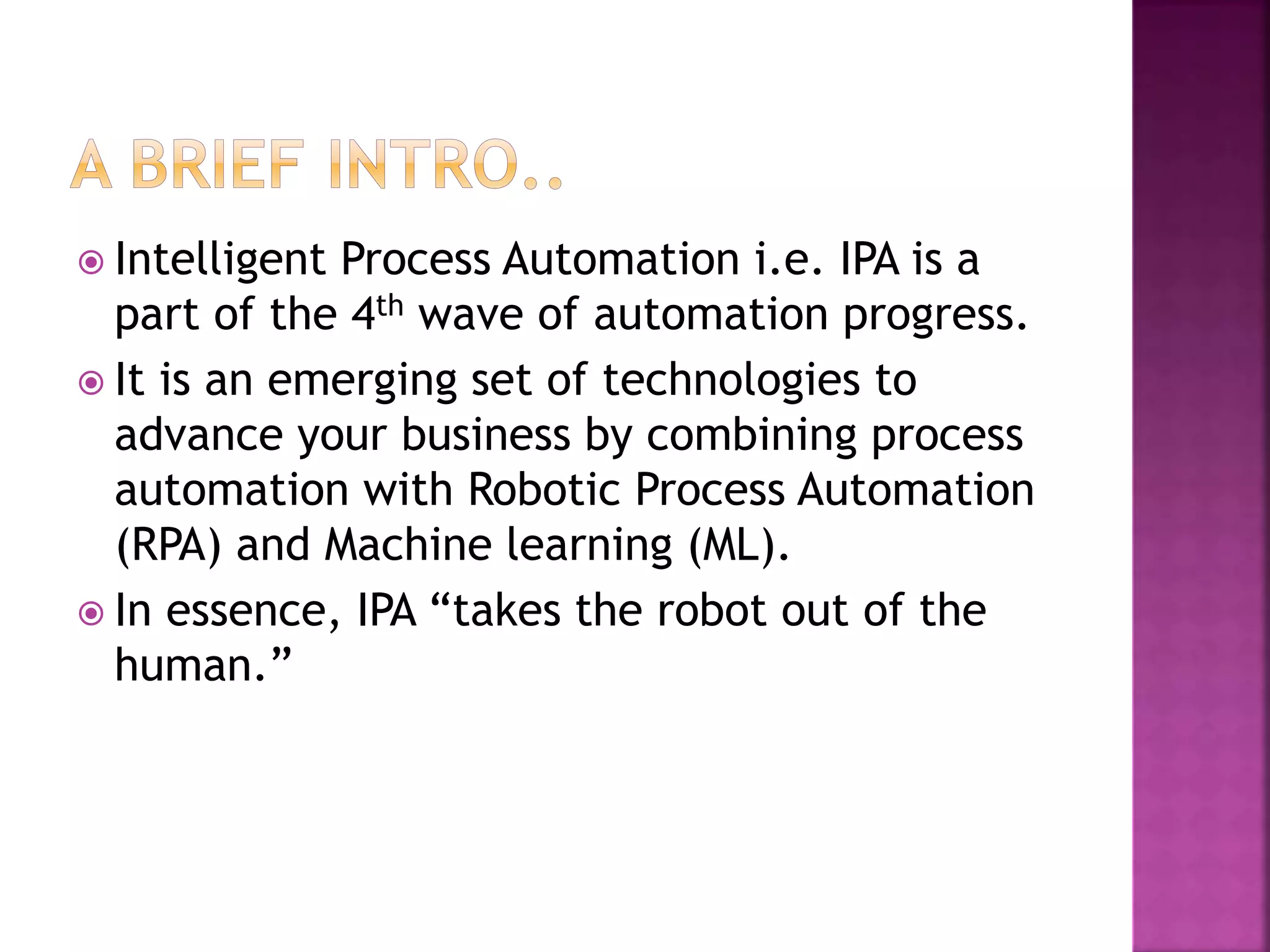 Intelligent Process Automation i.e. IPA is a
part of the 4th wave of automation progress.
 It is an emerging set of technologies to
advance your business by combining process
automation with Robotic Process Automation
(RPA) and Machine learning (ML).
 In essence, IPA “takes the robot out of the
human.”
 