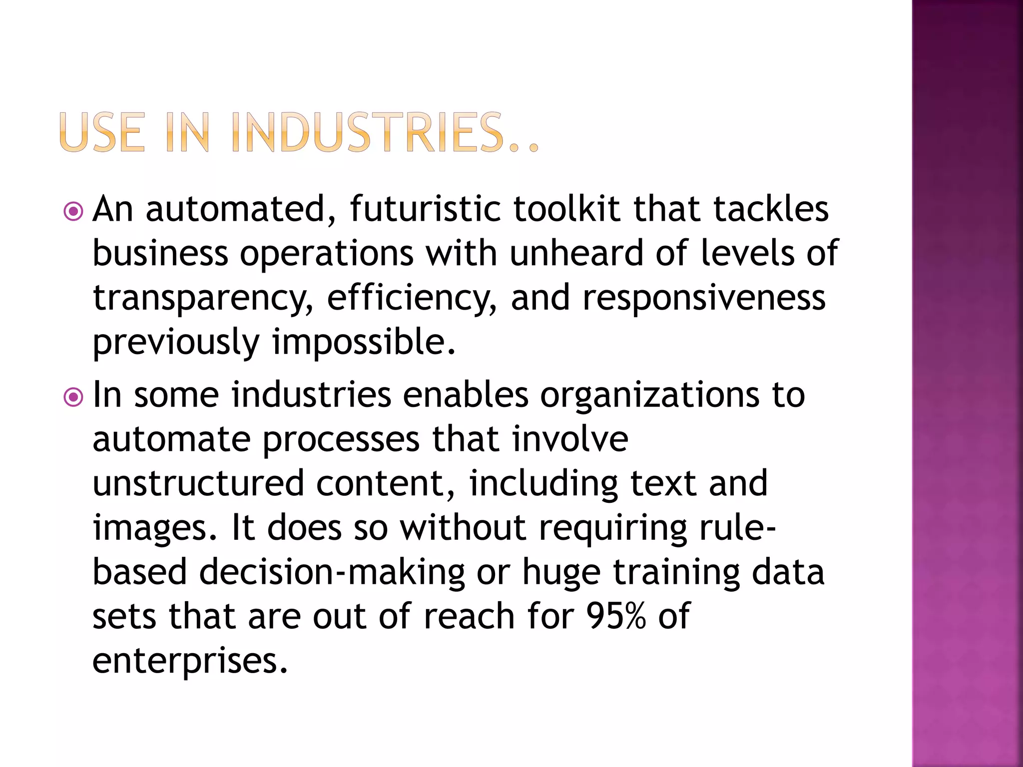  An automated, futuristic toolkit that tackles
business operations with unheard of levels of
transparency, efficiency, and responsiveness
previously impossible.
 In some industries enables organizations to
automate processes that involve
unstructured content, including text and
images. It does so without requiring rule-
based decision-making or huge training data
sets that are out of reach for 95% of
enterprises.
 
