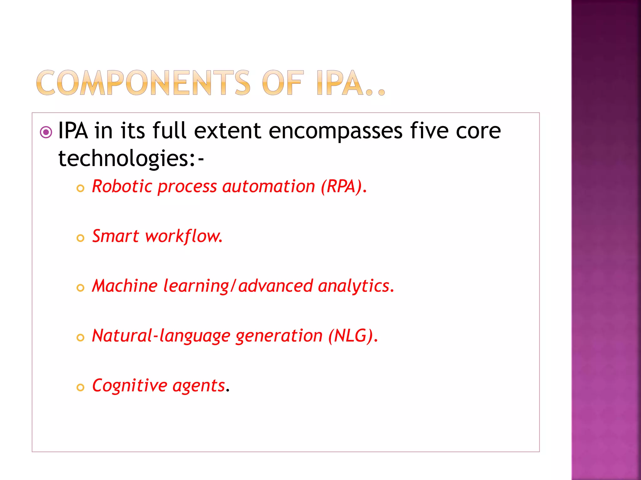  IPA in its full extent encompasses five core
technologies:-
 Robotic process automation (RPA).
 Smart workflow.
 Machine learning/advanced analytics.
 Natural-language generation (NLG).
 Cognitive agents.
 