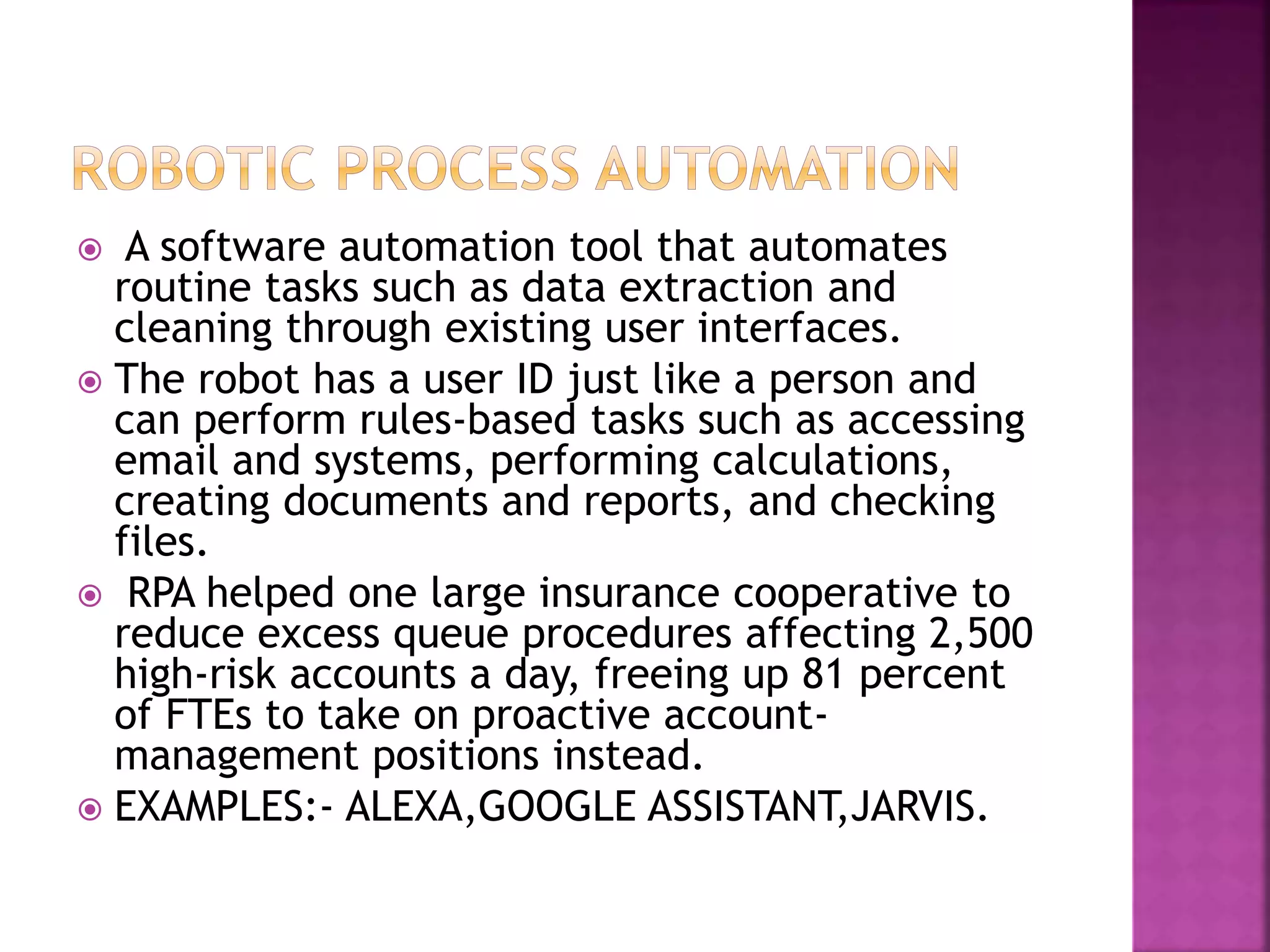  A software automation tool that automates
routine tasks such as data extraction and
cleaning through existing user interfaces.
 The robot has a user ID just like a person and
can perform rules-based tasks such as accessing
email and systems, performing calculations,
creating documents and reports, and checking
files.
 RPA helped one large insurance cooperative to
reduce excess queue procedures affecting 2,500
high-risk accounts a day, freeing up 81 percent
of FTEs to take on proactive account-
management positions instead.
 EXAMPLES:- ALEXA,GOOGLE ASSISTANT,JARVIS.
 