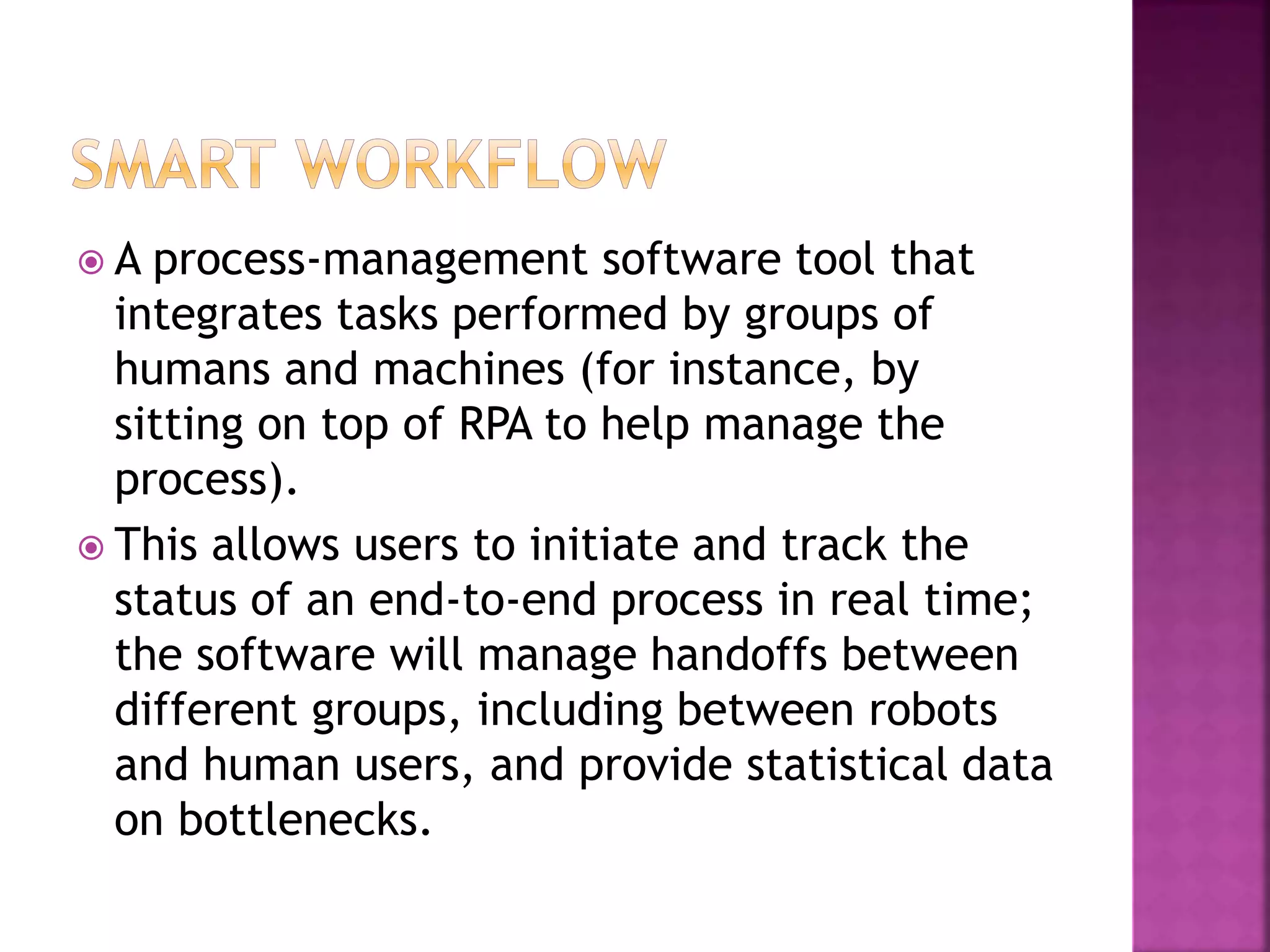  A process-management software tool that
integrates tasks performed by groups of
humans and machines (for instance, by
sitting on top of RPA to help manage the
process).
 This allows users to initiate and track the
status of an end-to-end process in real time;
the software will manage handoffs between
different groups, including between robots
and human users, and provide statistical data
on bottlenecks.
 