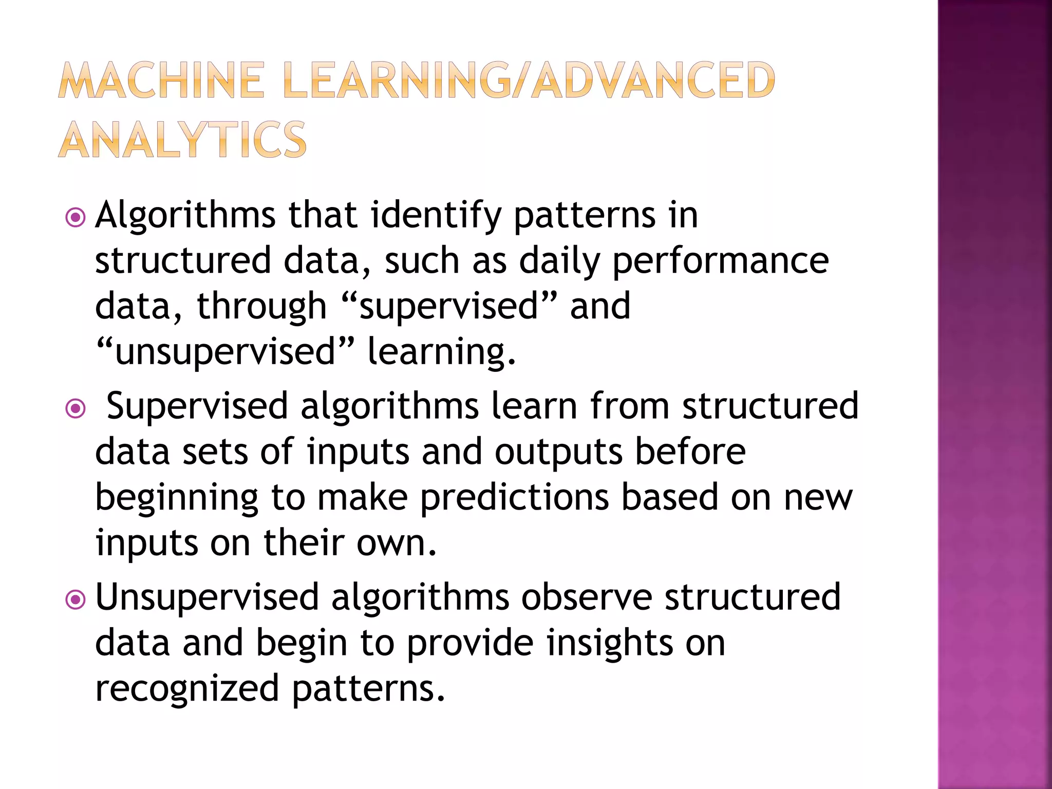  Algorithms that identify patterns in
structured data, such as daily performance
data, through “supervised” and
“unsupervised” learning.
 Supervised algorithms learn from structured
data sets of inputs and outputs before
beginning to make predictions based on new
inputs on their own.
 Unsupervised algorithms observe structured
data and begin to provide insights on
recognized patterns.
 
