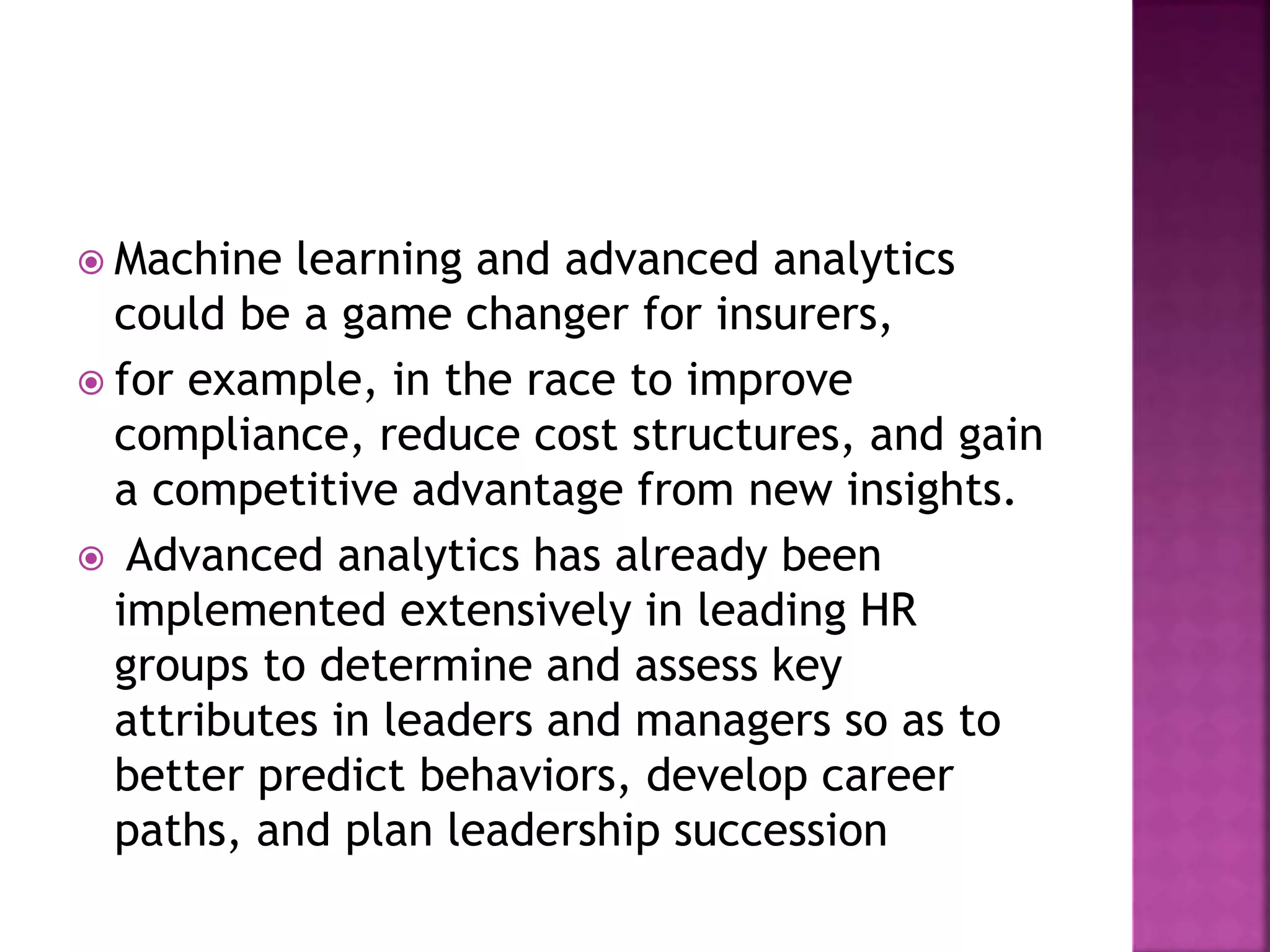  Machine learning and advanced analytics
could be a game changer for insurers,
 for example, in the race to improve
compliance, reduce cost structures, and gain
a competitive advantage from new insights.
 Advanced analytics has already been
implemented extensively in leading HR
groups to determine and assess key
attributes in leaders and managers so as to
better predict behaviors, develop career
paths, and plan leadership succession
 