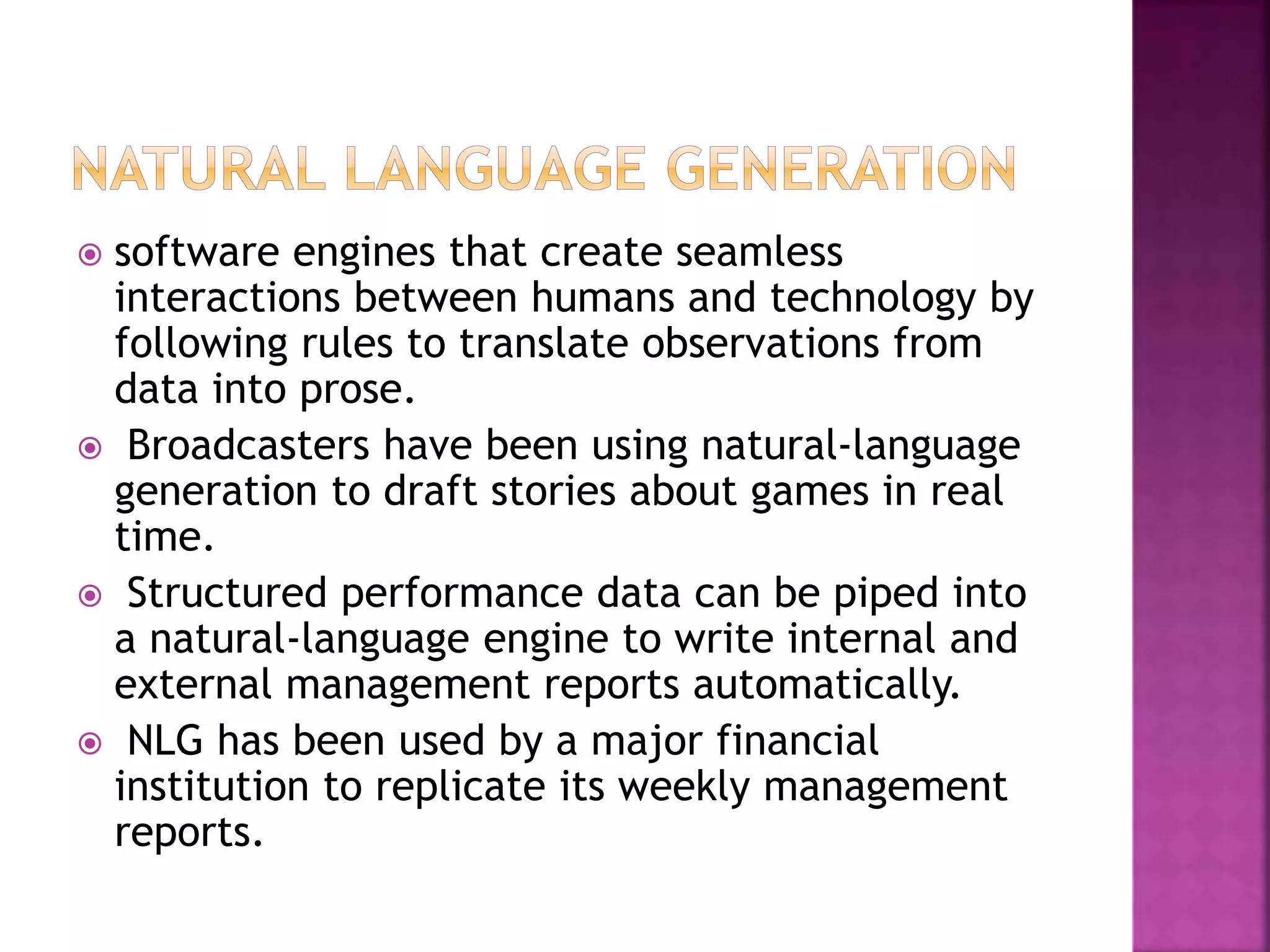  software engines that create seamless
interactions between humans and technology by
following rules to translate observations from
data into prose.
 Broadcasters have been using natural-language
generation to draft stories about games in real
time.
 Structured performance data can be piped into
a natural-language engine to write internal and
external management reports automatically.
 NLG has been used by a major financial
institution to replicate its weekly management
reports.
 