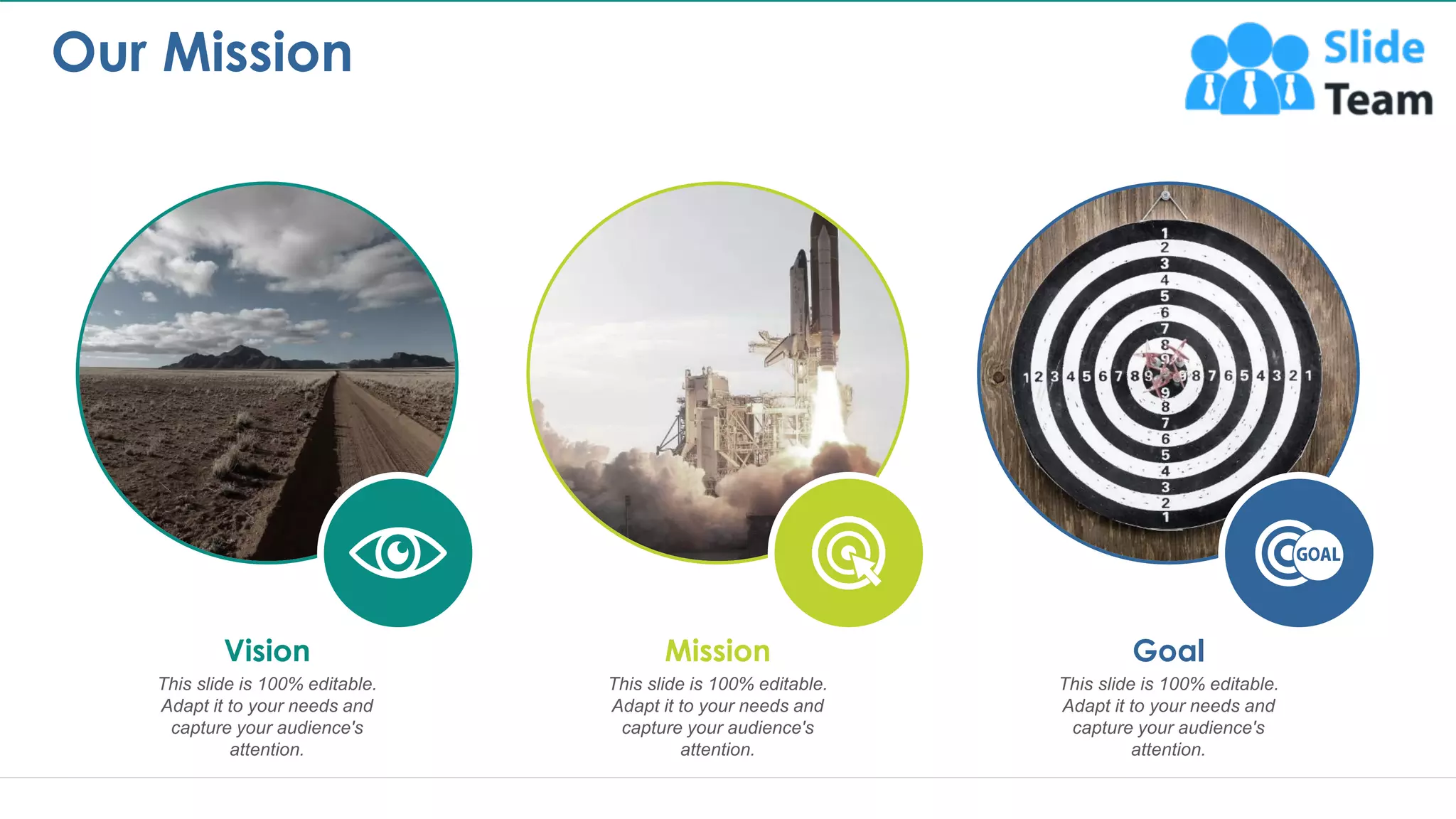 Our Mission
11
This slide is 100% editable.
Adapt it to your needs and
capture your audience's
attention.
Vision
This slide is 100% editable.
Adapt it to your needs and
capture your audience's
attention.
Mission
This slide is 100% editable.
Adapt it to your needs and
capture your audience's
attention.
Goal
This is a representative image, and should be replaced by your own image. Just right click and replace image.
 