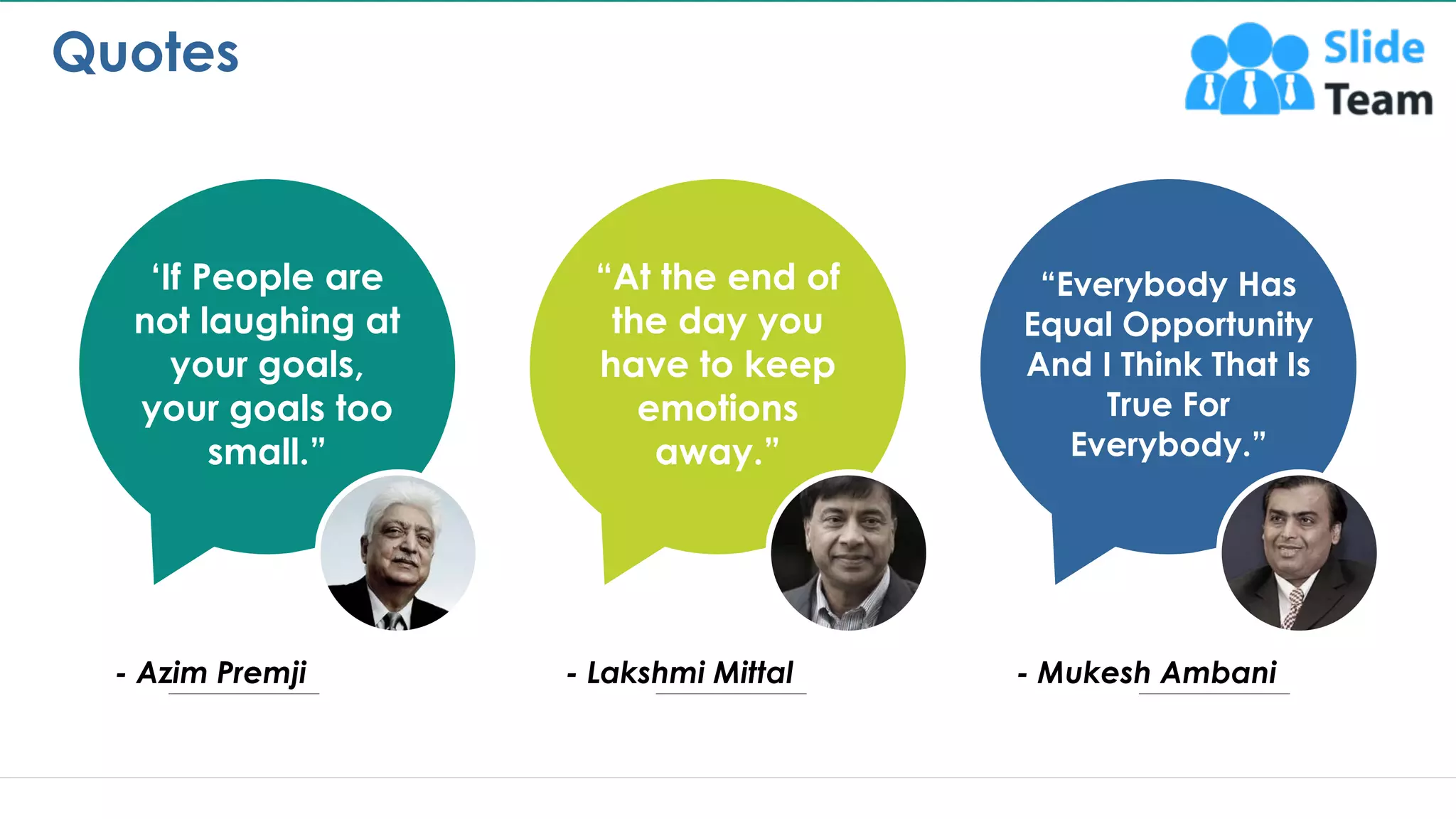 Quotes
13
‘If People are
not laughing at
your goals,
your goals too
small.”
- Azim Premji
“At the end of
the day you
have to keep
emotions
away.”
- Lakshmi Mittal
“Everybody Has
Equal Opportunity
And I Think That Is
True For
Everybody.”
- Mukesh Ambani
This slide is 100% editable. Adapt it to your needs and capture your audience's attention.
 
