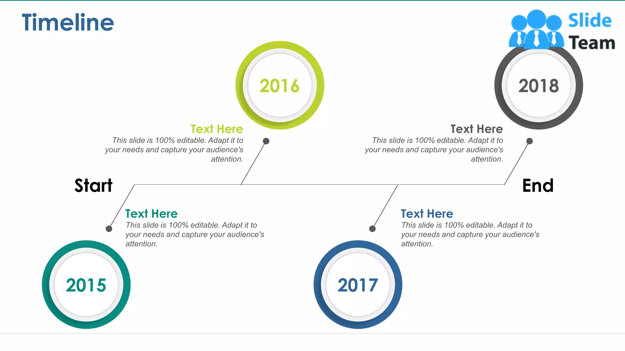 Timeline
15
Start End
This slide is 100% editable. Adapt it to
your needs and capture your audience's
attention.
This slide is 100% editable. Adapt it to
your needs and capture your audience's
attention.
This slide is 100% editable. Adapt it to
your needs and capture your audience's
attention.
This slide is 100% editable. Adapt it to
your needs and capture your audience's
attention.
Text Here Text Here
Text Here Text Here
2018
2016
2015 2017
This slide is 100% editable. Adapt it to your needs and capture your audience's attention.
 