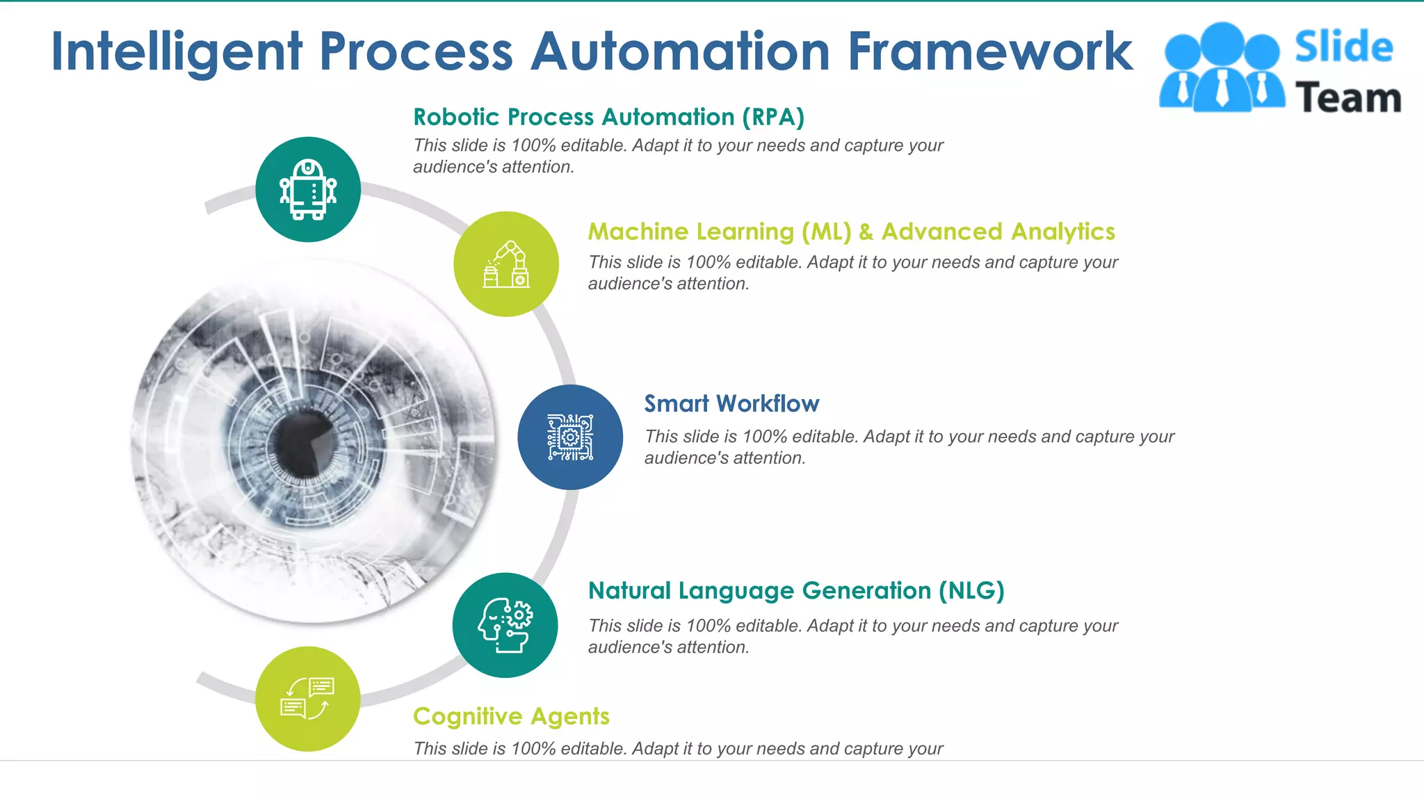 Intelligent Process Automation Framework
3
Robotic Process Automation (RPA)
This slide is 100% editable. Adapt it to your needs and capture your
audience's attention.
Cognitive Agents
This slide is 100% editable. Adapt it to your needs and capture your
audience's attention.
Natural Language Generation (NLG)
This slide is 100% editable. Adapt it to your needs and capture your
audience's attention.
Smart Workflow
This slide is 100% editable. Adapt it to your needs and capture your
audience's attention.
Machine Learning (ML) & Advanced Analytics
This slide is 100% editable. Adapt it to your needs and capture your
audience's attention.
 