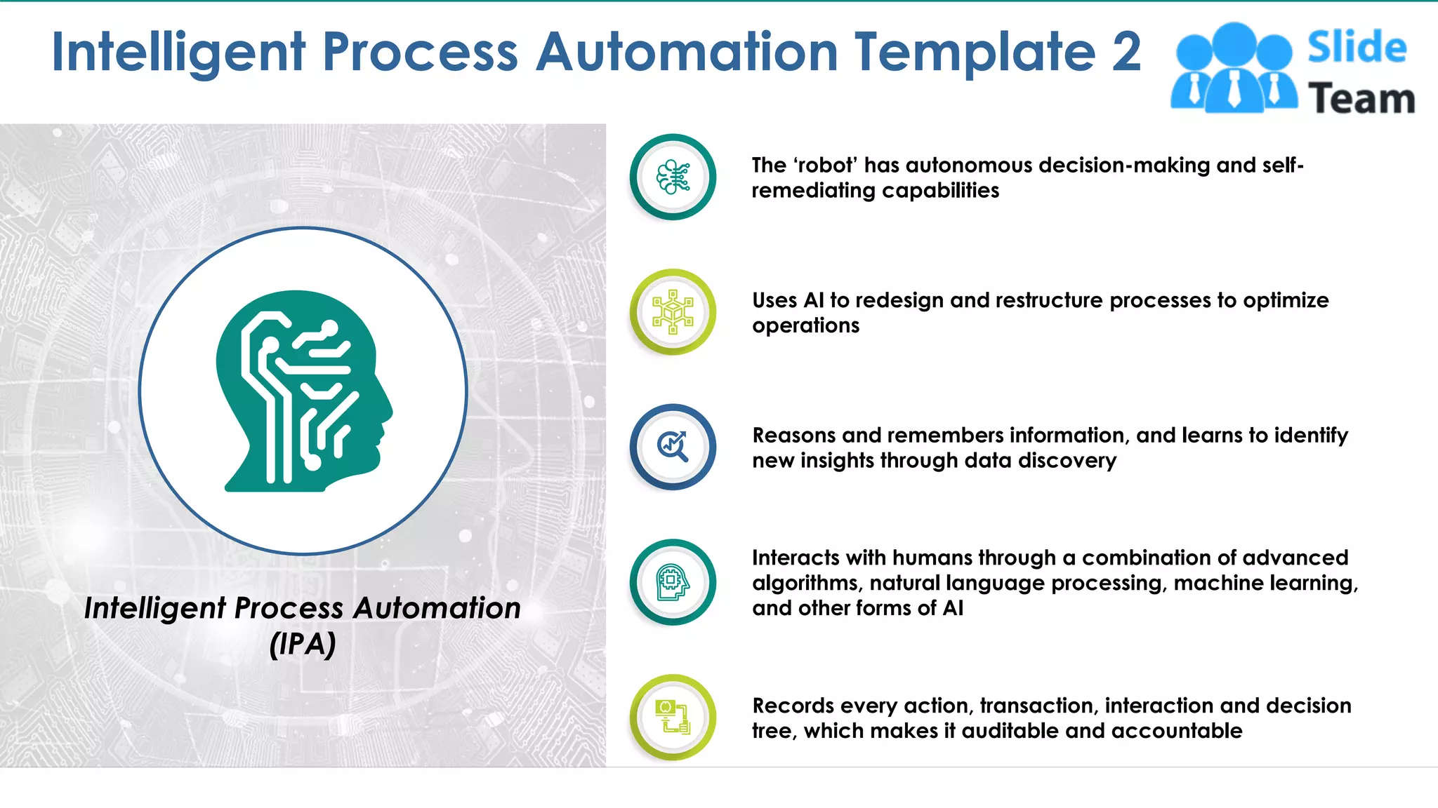 Intelligent Process Automation Template 2
7
Intelligent Process Automation
(IPA)
The ‘robot’ has autonomous decision-making and self-
remediating capabilities
Uses AI to redesign and restructure processes to optimize
operations
Reasons and remembers information, and learns to identify
new insights through data discovery
Z
Interacts with humans through a combination of advanced
algorithms, natural language processing, machine learning,
and other forms of AI
Records every action, transaction, interaction and decision
tree, which makes it auditable and accountable
This slide is 100% editable. Adapt it to your needs and capture your audience's attention.
 