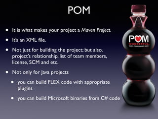 POM 
• It is what makes your project a Maven Project. 
• It’s an XML file. 
• Not just for building the project; but also, 
project’s relationship, list of team members, 
license, SCM and etc. 
• Not only for Java projects 
• you can build FLEX code with appropriate 
plugins 
• you can build Microsoft binaries from C# code 
 
