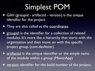 Simplest POM 
• GAV (groupid - artifactid - version) is the unique 
identifier for the project. 
• They are also called as the coordinates. 
• groupid: is the identifier for a collection of related 
modules. It’s more like a hierarchy that starts with the 
organization and then move on with the specific 
project group. (com.devfesttr) 
• artifactid: is the unique identifier or the simple name 
of the module within a group (MavenApp) 
• version: identifier for the build number of the project. 
 