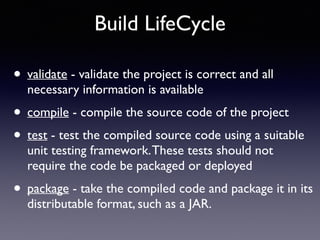 Build LifeCycle 
• validate - validate the project is correct and all 
necessary information is available 
• compile - compile the source code of the project 
• test - test the compiled source code using a suitable 
unit testing framework. These tests should not 
require the code be packaged or deployed 
• package - take the compiled code and package it in its 
distributable format, such as a JAR. 
 