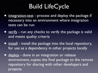 Build LifeCycle 
• integration-test - process and deploy the package if 
necessary into an environment where integration 
tests can be run 
• verify - run any checks to verify the package is valid 
and meets quality criteria 
• install - install the package into the local repository, 
for use as a dependency in other projects locally 
• deploy - done in an integration or release 
environment, copies the final package to the remote 
repository for sharing with other developers and 
projects. 
 