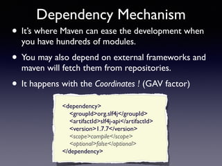Dependency Mechanism 
• It’s where Maven can ease the development when 
you have hundreds of modules. 
• You may also depend on external frameworks and 
maven will fetch them from repositories. 
• It happens with the Coordinates ! (GAV factor) 
<dependency> 
<groupId>org.slf4j</groupId> 
<artifactId>slf4j-api</artifactId> 
<version>1.7.7</version> 
<scope>compile</scope> 
<optional>false</optional> 
</dependency> 
 