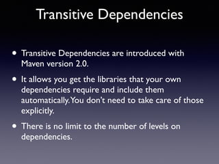 Transitive Dependencies 
• Transitive Dependencies are introduced with 
Maven version 2.0. 
• It allows you get the libraries that your own 
dependencies require and include them 
automatically. You don’t need to take care of those 
explicitly. 
• There is no limit to the number of levels on 
dependencies. 
 