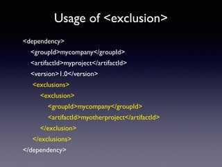 Usage of <exclusion> 
<dependency> 
<groupId>mycompany</groupId> 
<artifactId>myproject</artifactId> 
<version>1.0</version> 
<exclusions> 
<exclusion> 
<groupId>mycompany</groupId> 
<artifactId>myotherproject</artifactId> 
</exclusion> 
</exclusions> 
</dependency> 
 