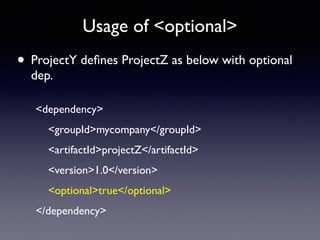 Usage of <optional> 
• ProjectY defines ProjectZ as below with optional 
dep. 
<dependency> 
<groupId>mycompany</groupId> 
<artifactId>projectZ</artifactId> 
<version>1.0</version> 
<optional>true</optional> 
</dependency> 
 