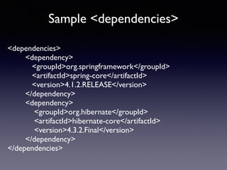Sample <dependencies> 
<dependencies> 
<dependency> 
<groupId>org.springframework</groupId> 
<artifactId>spring-core</artifactId> 
<version>4.1.2.RELEASE</version> 
</dependency> 
<dependency> 
<groupId>org.hibernate</groupId> 
<artifactId>hibernate-core</artifactId> 
<version>4.3.2.Final</version> 
</dependency> 
</dependencies> 
 