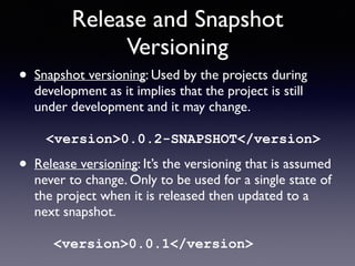 Release and Snapshot 
Versioning 
• Snapshot versioning: Used by the projects during 
development as it implies that the project is still 
under development and it may change. 
<version>0.0.2-SNAPSHOT</version> 
• Release versioning: It’s the versioning that is assumed 
never to change. Only to be used for a single state of 
the project when it is released then updated to a 
next snapshot. 
<version>0.0.1</version> 
 