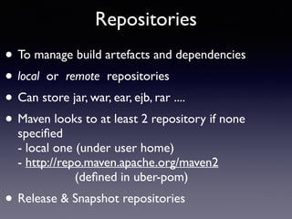 Repositories 
• To manage build artefacts and dependencies 
• local or remote repositories 
• Can store jar, war, ear, ejb, rar .... 
• Maven looks to at least 2 repository if none 
specified 
- local one (under user home) 
- http://repo.maven.apache.org/maven2 
(defined in uber-pom) 
• Release & Snapshot repositories 
 