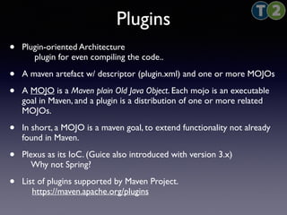 Plugins 
• Plugin-oriented Architecture 
plugin for even compiling the code.. 
• A maven artefact w/ descriptor (plugin.xml) and one or more MOJOs 
• A MOJO is a Maven plain Old Java Object. Each mojo is an executable 
goal in Maven, and a plugin is a distribution of one or more related 
MOJOs. 
• In short, a MOJO is a maven goal, to extend functionality not already 
found in Maven. 
• Plexus as its IoC. (Guice also introduced with version 3.x) 
Why not Spring? 
• List of plugins supported by Maven Project. 
https://maven.apache.org/plugins 
 