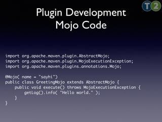 Plugin Development 
Mojo Code 
import org.apache.maven.plugin.AbstractMojo; 
import org.apache.maven.plugin.MojoExecutionException; 
import org.apache.maven.plugins.annotations.Mojo; 
@Mojo( name = "sayhi") 
public class GreetingMojo extends AbstractMojo { 
public void execute() throws MojoExecutionException { 
getLog().info( "Hello world." ); 
} 
} 
 