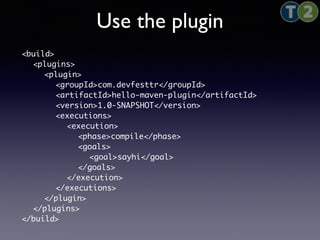 Use the plugin 
<build> 
<plugins> 
<plugin> 
<groupId>com.devfesttr</groupId> 
<artifactId>hello-maven-plugin</artifactId> 
<version>1.0-SNAPSHOT</version> 
<executions> 
<execution> 
<phase>compile</phase> 
<goals> 
<goal>sayhi</goal> 
</goals> 
</execution> 
</executions> 
</plugin> 
</plugins> 
</build> 
 